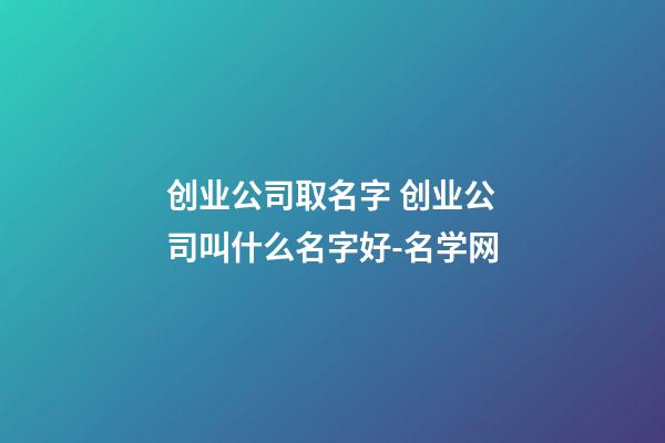 创业公司取名字 创业公司叫什么名字好-名学网